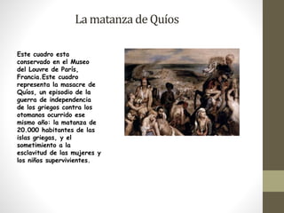 La matanza de Quíos 
Este cuadro esta 
conservado en el Museo 
del Louvre de París, 
Francia.Este cuadro 
representa la masacre de 
Quíos, un episodio de la 
guerra de independencia 
de los griegos contra los 
otomanos ocurrido ese 
mismo año: la matanza de 
20.000 habitantes de las 
islas griegas, y el 
sometimiento a la 
esclavitud de las mujeres y 
los niños supervivientes. 
 