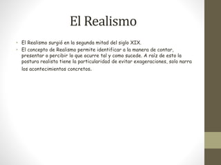 El Realismo 
• El Realismo surgió en la segunda mitad del siglo XIX. 
• El concepto de Realismo permite identificar a la manera de contar, 
presentar o percibir lo que ocurre tal y como sucede. A raíz de esto la 
postura realista tiene la particularidad de evitar exageraciones, solo narra 
los acontecimientos concretos. 
 