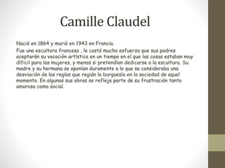 Camille Claudel 
Nació en 1864 y murió en 1943 en Francia. 
Fue una escultora francesa , le costó mucho esfuerzo que sus padres 
aceptarán su vocación artística en un tiempo en el que las cosas estaban muy 
díficil para las mujeres, y menos si pretendían dedicarse a la escultura. Su 
madre y su hermana se oponían duramente a lo que se consideraba una 
desviación de las reglas que regián la burguesía en la sociedad de aquel 
momento. En algunas sus obras se refleja parte de su frustración tanto 
amorosa como social. 
 