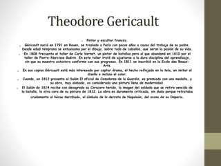Theodore Gericault 
• Pintor y escultor francés. 
• Géricault nació en 1791 en Rouen, se traslado a París con pocos años a causa del trabajo de su padre. 
Desde edad temprana se entusiasmo por el dibujo, sobre todo de caballos, que seran la pasión de su vida. 
• En 1808 frecuenta el taller de Carle Vernet, un pintor de batallas,pero al que abandonó en 1810 por el 
taller de Pierre-Narcisse Guérin. En este taller trató de ajustarse a la dura disciplina del aprendizaje, 
sin que su maestro estuviera conforme con sus progresos. En 1811 se inscribió en la Ecole des Beaux- 
Arts. 
• En sus copias Géricault está más interesado por captar drama, el hecho reflejado en la tela, en imitar el 
diseño o incluso el color. 
• Cuando, en 1812 presenta al Salón El oficial de Cazadores de la Guardia, es premiado con una medalla, y 
su obra, muy alabada, es considerada una pintura llena de modernidad. 
• El Salón de 1814 recibe con desagrado su Coracero herido, la imagen del soldado que se retira vencido de 
la batalla, la otra cara de su pintura de 1812. La obra es duramente criticada, sin duda porque retrataba 
crudamente al héroe derribado, el símbolo de la derrota de Napoleón, del ocaso de su Imperio. 
 