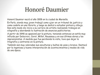 Honoré Daumier 
Honoré Daumier nació el año 1808 en la ciudad de Marsella. 
En París, siendo muy joven trabajó como ujier en un tribunal de justicia y 
como cadete en una librería, y luego se dedicó a estudiar pintura y dibujo. 
Des este modo dio inicio a su carrera de artista realizando trabajos en 
xilografía y abordando la ilustración de anuncios publicitarios. 
A partir de 1848 se apasionó por la pintura, teniendo entonces un estilo muy 
influido por Delacroix, Corot, Millet, Rousseau y en sus últimas obras y los 
impresionistas. A medida que fue perdiendo la vista, tuvo que dejar la 
litografía y centrarse en la pintura. 
También son muy valoradas sus esculturas y bultos de yeso y bronce. Destacó 
por la ingeniosa y buena interpretación de acontecimientos y modos de vida 
de una época. 
 