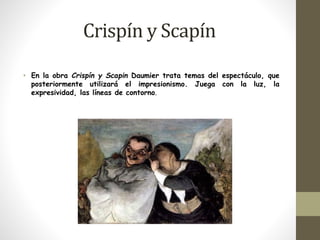 Crispín y Scapín 
• En la obra Crispín y Scapin Daumier trata temas del espectáculo, que 
posteriormente utilizará el impresionismo. Juega con la luz, la 
expresividad, las líneas de contorno. 
 