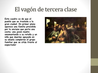 El vagón de tercera clase 
Este cuadro ca de que el 
pueblo que se traslada a la 
gran ciudad. En primer plano 
aparece una familia presidida 
por la anciana que porta una 
cesta; una joven madre 
amamantando a su retoño y un 
niño que duerme apoyado en 
su abuela completan el grupo 
familiar que se sitúa frente al 
espectador 
 