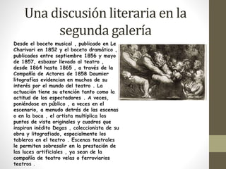 Una discusión literaria en la 
segunda galería 
Desde el boceto musical , publicado en Le 
Charivari en 1852 y el boceto dramático , 
publicados entre septiembre 1856 y mayo 
de 1857, esbozar llevado al teatro , 
desde 1864 hasta 1865 , a través de la 
Compañía de Actores de 1858 Daumier 
litografías evidencian en muchos de su 
interés por el mundo del teatro . La 
actuación tiene su atención tanto como la 
actitud de los espectadores . A veces, 
poniéndose en público , a veces en el 
escenario, a menudo detrás de las escenas 
o en la boca , el artista multiplica los 
puntos de vista originales y cuadros que 
inspiran inédito Degas , coleccionista de su 
obra y litografiado, especialmente los 
tableros en el teatro . Escenas teatrales 
le permiten sobresalir en la prestación de 
las luces artificiales , ya sean de la 
compañía de teatro velas o ferroviarios 
teatros . 
 