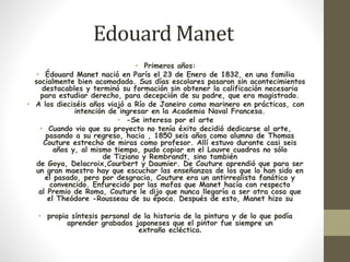 EdouardManet 
• Primeros años: 
• Édouard Manet nació en París el 23 de Enero de 1832, en una familia 
socialmente bien acomodada. Sus días escolares pasaron sin acontecimientos 
destacables y terminó su formación sin obtener la calificación necesaria 
para estudiar derecho, para decepción de su padre, que era magistrado. 
• A los dieciséis años viajó a Río de Janeiro como marinero en prácticas, con 
intención de ingresar en la Academia Naval Francesa. 
• -Se interesa por el arte 
• Cuando vio que su proyecto no tenía éxito decidió dedicarse al arte, 
pasando a su regreso, hacia , 1850 seis años como alumno de Thomas 
Couture estrecho de miras como profesor. Allí estuvo durante casi seis 
años y, al mismo tiempo, pudo copiar en el Louvre cuadros no sólo 
de Tiziano y Rembrandt, sino también 
de Goya, Delacroix,Courbert y Daumier. De Couture aprendió que para ser 
un gran maestro hay que escuchar las enseñanzas de los que lo han sido en 
el pasado, pero por desgracia, Couture era un antirrealista fanático y 
convencido. Enfurecido por las mofas que Manet hacía con respecto 
al Premio de Roma, Couture le dijo que nunca llegaría a ser otra cosa que 
el Theódore -Rousseau de su época. Después de esto, Manet hizo su 
• propia síntesis personal de la historia de la pintura y de lo que podía 
aprender grabados japoneses que el pintor fue siempre un 
extraño ecléctico. 
 