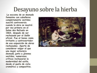 Desayuno sobre la hierba 
La esccena de un desnudo 
femenino con caballeros 
completamente vestidos 
suscitó controversia 
cuando la obra se mostró 
por vez primera en el 
Salon des Refusés en 
1863, después de ser 
rechazado por el Salón 
oficial. Fue el lienzo «más 
irritante y controvertido» 
de esa exposición de obras 
rechazadas. Aparte de 
considerar vulgar el que 
una mujer estuviera 
desnuda junto a jóvenes 
vestidos, numerosos 
críticos rechazaron la 
modernidad del estilo, 
desde el punto de vista 
cromático y compositivo. 
 