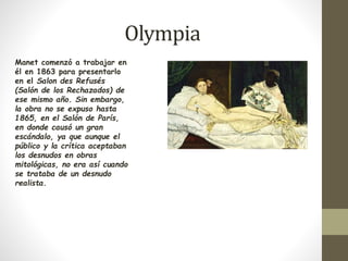 Olympia 
Manet comenzó a trabajar en 
él en 1863 para presentarlo 
en el Salon des Refusés 
(Salón de los Rechazados) de 
ese mismo año. Sin embargo, 
la obra no se expuso hasta 
1865, en el Salón de París, 
en donde causó un gran 
escándalo, ya que aunque el 
público y la crítica aceptaban 
los desnudos en obras 
mitológicas, no era así cuando 
se trataba de un desnudo 
realista. 
 