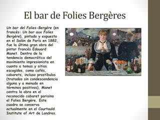 El bar de Folies Bergères 
Un bar del Folies-Bergère (en 
francés: Un bar aux Folies 
Bergère), pintado y expuesto 
en el Salón de París en 1882, 
fue la última gran obra del 
pintor francés Édouard 
Manet. Dentro de la 
tendencia democrática del 
movimiento impresionista en 
cuanto a temas y sitios 
escogidos, como cafés, 
cabarets, incluso prostíbulos 
(tratados sin condescendencia 
alguna y a menudo en 
términos positivos), Manet 
centra la obra en el 
reconocido cabaret parisino 
el Folies Bergère. Este 
cuadro se conserva 
actualmente en el Courtauld 
Institute of Art de Londres. 
 