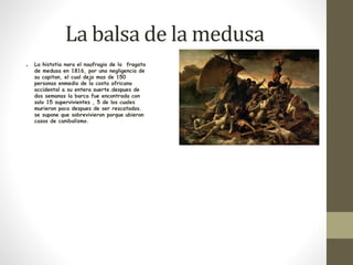 La balsa de la medusa 
• La histotia nara el naufragio de la fragata 
de medusa en 1816, por una negligencia de 
su capitan, el cual dejo mas de 150 
personas enmedio de la costa africana 
occidental a su entera suerte.despues de 
dos semanas la barca fue encontrada con 
solo 15 supervivientes , 5 de los cuales 
murieron poco despues de ser rescatados. 
se supone que sobrevivieron porque ubieron 
casos de canibalismo. 
 