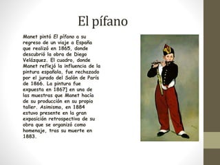 El pífano 
Manet pintó El pífano a su 
regreso de un viaje a España 
que realizó en 1865, donde 
descubrió la obra de Diego 
Velázquez. El cuadro, donde 
Manet reflejó la influencia de la 
pintura española, fue rechazado 
por el jurado del Salón de París 
de 1866. La pintura fue 
expuesta en 1867] en una de 
las muestras que Manet hacía 
de su producción en su propio 
taller. Asimismo, en 1884 
estuvo presente en la gran 
exposición retrospectiva de su 
obra que se organizó como 
homenaje, tras su muerte en 
1883. 
