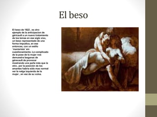 El beso 
El beso de 1822 , es otro 
ejemplo de la anticipacion de 
géricault a un nuevo tratamiento 
de los temas en ese siglo xixx, 
un beso representado de una 
forma impudica, en ese 
entonces, con un estilo 
¨manierista¨ sin 
cuestionamiento. Lo complicado 
de la pose de la mujer nos 
demuestra lasganas de 
gérecault de provocar 
mostrando una parte más que la 
otra , por la posición de los 
amantes habria sido mas normal 
ver la nalga izquierda de la 
mujer , en vez de su vulva. 
 