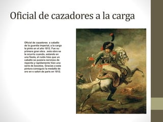 Oficial de cazadores a la carga 
Oficial de cazadores a caballo 
de la guardia imperial, a la carga 
la pinto en el año 1812. Fue su 
primera gran obra . esta obra se 
le ocurrio cuando, estando en 
una fiesta, el ruido hizo que un 
caballo se pusiera nervioso de 
repente y rapidamente hizo una 
serie de bocetos. Gracias a esta 
pintura consiguio la medalla de 
oro en e salon de paris en 1812. 
 