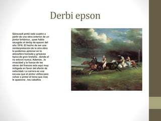 Derbi epson 
Gérecault pintó este cuadro a 
partir de una obra anterior de un 
pintor británico , quee había 
recogido el derby de epsom del 
año 1816. El hecho de ser una 
reinterpretación de la otra obra 
lo podemos apreciar en la 
atmosfera húmeda y grisácea 
típica de gran bretaña , donde el 
no estuvo nunca. Ademas , la 
vivacidad y la fuerza de las 
obras del frances esta aqui muy 
mitigada en favor del efecto de 
velocidad. La carrera es una 
excusa que el pintor utiliza para 
volver a pintar el tema que mas 
le apasiona , los caballos. 
 