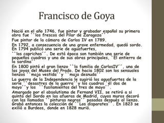 Francisco de Goya 
Nació en el año 1746, fue pintor y grabador español su primera 
obra fue ``los frescos del Pilar de Zaragoza´´ 
Fue pintor de la cámara de Carlos IV en 1789. 
En 1792, a consecuencia de una grave enfermedad, quedó sordo. 
En 1794 publicó una serie de aguafuertes, 
``los caprichos´´. De está época son también una serie de 
pequeños cuadros y una de sus obras principales, `Èl entierro de 
la sardina´´ 
En 1800 pintó el gran lienzo ``la familia de CarlosIV´´, una de 
las joyas del Museo del Prado. De hacia 1802 son los sensuales 
lienzos ``maja vestida´´y ``maja desnuda´´ 
La guerra de la Independencia le sugirió los aguafuertes de la 
serie ``desastres de la guerra´´y los cuadros `èl dos de 
mayo´´y los ``fusilamientos del tres de mayo´´. 
Amargado por el absolutismo de Fernand VII, se retiró a si 
quinta del Sordo en las afueras de Madrid, cuyos muros decoró 
con las llamadas ``pinturas negras´´ pasadas después al lienzo. 
Grabó entonces la colección de ``Los disparates´´. En 1823 se 
exilió a Burdeos, donde en 1828 murió. 
 