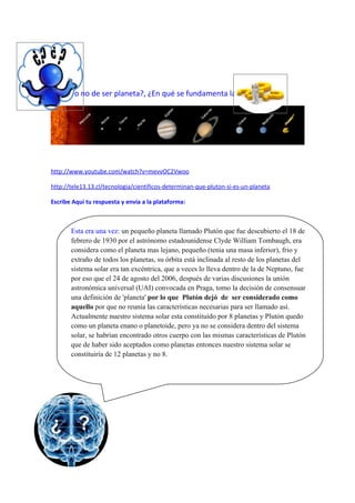 ¿Plutón dejo o no de ser planeta?, ¿En qué se fundamenta la decisión?




      http://www.youtube.com/watch?v=mevvOC2Vwoo

      http://tele13.13.cl/tecnologia/cientificos-determinan-que-pluton-si-es-un-planeta

      Escribe Aquí tu respuesta y envía a la plataforma:



             Esta era una vez: un pequeño planeta llamado Plutón que fue descubierto el 18 de
             febrero de 1930 por el astrónomo estadounidense Clyde William Tombaugh, era
             considera como el planeta mas lejano, pequeño (tenia una masa inferior), frio y
             extraño de todos los planetas, su órbita está inclinada al resto de los planetas del
             sistema solar era tan excéntrica, que a veces lo lleva dentro de la de Neptuno, fue
             por eso que el 24 de agosto del 2006, después de varias discusiones la unión
             astronómica universal (UAI) convocada en Praga, tomo la decisión de consensuar
             una definición de 'planeta' por lo que Plutón dejó de ser considerado como
             aquello por que no reunía las características necesarias para ser llamado así.
             Actualmente nuestro sistema solar esta constituido por 8 planetas y Plutón quedo
             como un planeta enano o planetoide, pero ya no se considera dentro del sistema
             solar, se habrían encontrado otros cuerpo con las mismas características de Plutón
             que de haber sido aceptados como planetas entonces nuestro sistema solar se
             constituiría de 12 planetas y no 8.




                                                                         Nombre: Yocelyn Soto.
 