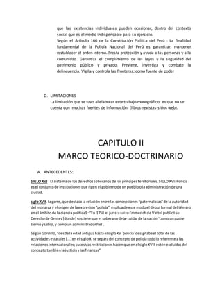 que las existencias individuales pueden ocasionar, dentro del contexto
social que es el medio indispensable para su ejercicio.
Según el Artículo 166 de la Constitución Política del Perú : La finalidad
fundamental de la Policía Nacional del Perú es garantizar, mantener
restablecer el orden interno. Presta protección y ayuda a las personas y a la
comunidad. Garantiza el cumplimiento de las leyes y la seguridad del
patrimonio público y privado. Previene, investiga y combate la
delincuencia. Vigila y controla las fronteras; como fuente de poder
D. LIMITACIONES
La limitación que se tuvo al elaborar este trabajo monográfico, es que no se
cuenta con muchas fuentes de información (libros-revistas-sitios web).
CAPITULO II
MARCO TEORICO-DOCTRINARIO
A. ANTECEDENTES:.
SIGLO XVI : El sistemade losderechossoberanosde lospríncipesterritoriales.SIGLOXVI:Policía
esel conjuntode institucionesque rigen el gobiernode unpuebloolaadministraciónde una
ciudad.
sigloXVII. Legarre,que destacala relaciónentre lasconcepciones“paternalistas”de laautoridad
del monarca y el origende laexpresión“policía”,explicade este modoel debutformal del término
enel ámbitode la cienciapolítica9: “En 1758 el juristasuizoEmmerichde Vattel publicósu
Derechode Gentes[donde] sostieneque el soberanodebe cuidarde lanación´como unpadre
tiernoysabio,y como unadministradorfiel´.
SegúnGordillo,“desde laedadantiguahastael sigloXV ´policía´designabael total de las
actividadesestatales[...]enel sigloXIse separadel conceptode policíatodoloreferente alas
relacionesinternacionales;sucesivasrestriccioneshacenque enel sigloXVIIIesténexcluidasdel
conceptotambiénlajusticiaylasfinanzas”
 