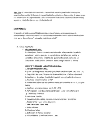 SigloXVIII: El campo de la Policíase limitaalas medidastomadasporel PoderPúblicopara
garantizarla seguridaddel Estado,latranquilidadde laspoblaciones,laseguridadde laspersonas
y la conservaciónde laspropiedades.ConlaRevoluciónFrancesa,el Estado Policíase derrumbay
aparece el Estado Gendarme( conel individualismo).
SIGLO ACTUAL:
Es la acción de losórganosdel Estado especialmente de lossoberanosparaasegurarla
prosperidadylaconvivenciapacíficaenlasciudadesjustificandolabuenaadministraciónpública
enlo que se diopor llamar“ adecuadasmedidasde policía”
B. BASES TEORICAS:
 DOCTRINA POLICIAL:
Es el conjunto de conocimientos relacionados a la profesión de policía,
principios y valores que rige el cumplimiento de la función policial y
constituye el elemento imporltante que orienta constantemente las
actividades profesionales y morales de los integrantes de la policía
CUERPO TEÓRICO DE LA DOCTRINA POLICIAL
1. CONSTITUCIÓN POLÍTICA
Cap. XII-De la Seguridad Nacional y la Defensa Nacional (Art. 163- Art. 175)
a. Seguridad Nacional, Sistema de Defensa Nacional y Defensa Nacional
b. Las Fuerzas Armadas, finalidad primordial, control del orden interno
c. Finalidad fundamental de la PNP
d. Rol del Presidente de la República como Jefe Supremo de las FF. AA y de
la PNP
e. Las leyes y reglamentos de las FF. AA y PNP
f. Participación en el desarrollo económico y social y en defensa civil
.g. Efectivos y ascensos
h. Delitos de función
i. Equivalencia de grados, honores, remuneraciones y pensiones.
j. Poseer arma y usar armas de guerra
2. LEY ORGÁNICA DE LA PNP
a. Antecedentes
b. Objeto de la Ley
c. Definición de Policía Nacional
d. Naturaleza de la Policía Nacional ….etc.
 