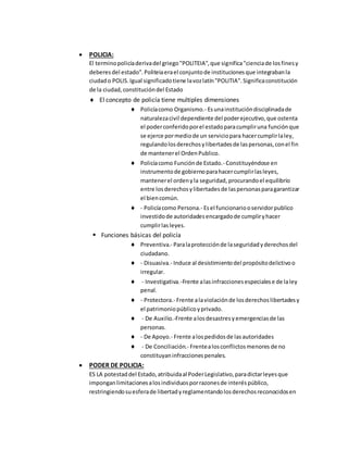  POLICIA:
El terminopolicíaderivadel griego"POLITEIA",que significa"cienciade losfinesy
deberesdel estado".Politeiaerael conjuntode institucionesque integrabanla
ciudado POLIS.Igual significadotiene lavozlatín"POLITIA".Significaconstitución
de la ciudad,constitucióndel Estado
 El concepto de policía tiene multiples dimensiones
 Policíacomo Organismo.- Esunainstitucióndisciplinadade
naturalezacivil dependiente del poderejecutivo,que ostenta
el poderconferidoporel estadoparacumpliruna funciónque
se ejerce pormediode un serviciopara hacercumplirlaley,
regulandolosderechosylibertadesde laspersonas,conel fin
de mantenerel OrdenPublico.
 Policíacomo Funciónde Estado.- Constituyéndose en
instrumentode gobiernoparahacercumplirlasleyes,
mantenerel ordenyla seguridad, procurandoel equilibrio
entre losderechosylibertadesde laspersonasparagarantizar
el biencomún.
 - Policíacomo Persona.- Esel funcionariooservidorpublico
investidode autoridadesencargadode cumpliryhacer
cumplirlasleyes.
 Funciones básicas del policía
 Preventiva.- Paralaprotecciónde laseguridadyderechosdel
ciudadano.
 - Disuasiva.- Induce al desistimientodel propósitodelictivoo
irregular.
 - Investigativa.-Frente alasinfraccionesespecialese de laley
penal.
 - Protectora.- Frente alaviolaciónde losderechoslibertadesy
el patrimoniopúblicoyprivado.
 - De Auxilio.-Frente alosdesastresyemergenciasde las
personas.
 - De Apoyo.- Frente alospedidosde lasautoridades
 - De Conciliación.- Frentealosconflictosmenores de no
constituyaninfraccionespenales.
 PODER DE POLICIA:
ES LA potestaddel Estado,atribuidaal PoderLegislativo,paradictarleyesque
imponganlimitacionesalosindividuosporrazonesde interéspúblico,
restringiendosuesferade libertadyreglamentandolosderechosreconocidosen
 