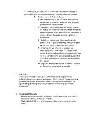la Constitución24,conel objetivode permitirlaefectividadsimultáneade los
derechosde todos,compatibilizándolosenlamedidaenque elloseaposible
 3.3. Caracteres de Poder de Policía
 INALIENABLE- Esto es que no puede ser transferido
por contrato o concesión, pudiendo ser si delegado
por el superior al subordinado.
 Razonable.- Los actos de poder no pueden exceder
los motivos de necesidad o interés público, de hacerlo
induciría a pensar en un poder arbitrario, contrarios al
régimen de derecho; debe ser justo, equitativo y
conveniente.
 Global.- Las medidas que dictan son de carácter
general, para no quebrar el principio de igualdad con
excepciones que podrían causar descontento.
 Limitativa.- Su uso extremo se funda en una
necesidad pública, hasta llegar a la abrogación de
ciertos derechos, solo en circunstancias excepcionales
y por un claro de interés general que obligue a estado
a sacrificar los intereses individuales, en beneficio del
bien común.
 Originaria.-Es una potestad que le estado la adquirió
en el momento de constituirse como tal.
C. BASE LEGAL
ConstituciónPolíticadel PerúArt.166: “La PolicíaNacional tiene porfinalidad
fundamental garantizar,mantener,yrestablecerel ordeninterno.Prestaproteccióny
ayudaa laspersonasy a la comunidad.Garantizael cumplimientode lasleyesyla
seguridaddel patrimoniopúblicoydel privado.Previene,investigaycombate la
delincuencia.”
D. DEFINICION DETERMINOS:
 PUBLICO: esun adjetivoque hace referenciaaaquel oaquelloque resultanotorio,
manifiesto,patente,sabidoovistoportodos.
 TENCION AL PUBLICO:es el servicioque se brindaaciertaspersonas,de manera
directa
 