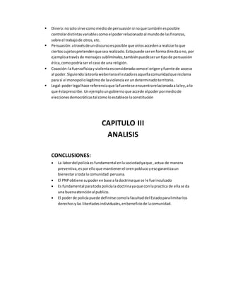  Dinero:nosolosirve comomediode persuasiónsi noque tambiénesposible
controlardistintasvariablescomoel poderrelacionadoal mundode lasfinanzas,
sobre el trabajode otros,etc.
 Persuasión:atravésde un discursoesposible que otrosaccedenarealizarloque
ciertossujetospretendenque searealizado.Estapuede serenformadirectaono, por
ejemploatravésde mensajessubliminales,tambiénpuedeseruntipode persuasión
ética,como podría serel caso de una religión.
 Coacción:la fuerzafísicay violentaesconsideradacomoel origenyfuente de acceso
al poder.Siguiendolateoríaweberianael estadoesaquellacomunidadque reclama
para sí el monopoliolegítimode laviolenciaenundeterminadoterritorio.
 Legal:poderlegal hace referenciaque lafuentese encuentrarelacionadaalaley,a lo
que éstaprescribe.Unejemploungobiernoque accede al poderpormediode
eleccionesdemocráticastal comoloestablece laconstitución
CAPITULO III
ANALISIS
CONCLUSIONES:
 La labordel policíaesfundamental enlasociedadyaque ,actua de manera
preventiva,esporelloque mantienenel orenpoblucoyesogarantizaun
bienestaratoda lacomunidad peruana.
 El PNPobtiene supoderenbase a ladoctrinaque se le fue inculcado
 Es fundamental paratodopolicíala doctrinaya que con lapractica de ellase da
una buenaatenciónal publico.
 El poderde policíapuede definirse comolafacultaddel Estadoparalimitarlos
derechosylas libertadesindividuales,enbeneficiode lacomunidad.
 