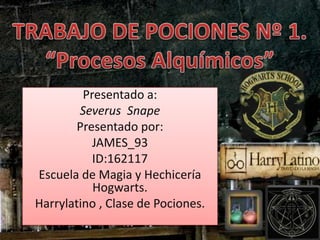 TRABAJO DE POCIONES Nº 1.“Procesos Alquímicos” Presentado a: Severus  Snape Presentado por: JAMES_93 ID:162117 Escuela de Magia y Hechicería Hogwarts. Harrylatino , Clase de Pociones. 