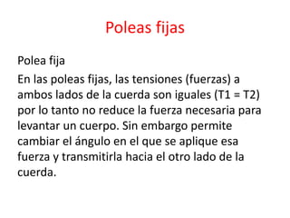 Poleas fijas 
Polea fija 
En las poleas fijas, las tensiones (fuerzas) a 
ambos lados de la cuerda son iguales (T1 = T2) 
por lo tanto no reduce la fuerza necesaria para 
levantar un cuerpo. Sin embargo permite 
cambiar el ángulo en el que se aplique esa 
fuerza y transmitirla hacia el otro lado de la 
cuerda. 
 