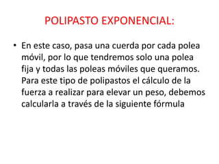 POLIPASTO EXPONENCIAL: 
• En este caso, pasa una cuerda por cada polea 
móvil, por lo que tendremos solo una polea 
fija y todas las poleas móviles que queramos. 
Para este tipo de polipastos el cálculo de la 
fuerza a realizar para elevar un peso, debemos 
calcularla a través de la siguiente fórmula 
 