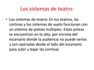 Los sistemas de teatro: 
• Los sistemas de teatro: En los teatros, las 
cortinas y los sistemas de vuelo funcionan con 
un sistema de poleas múltiples. Estas poleas 
se encuentran en lo alto, por encima del 
escenario donde la audiencia no puede verlas 
y son operadas desde el lado del escenario 
para subir y bajar las cortinas 
 