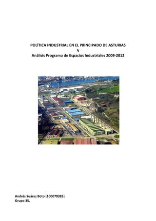 POLÍTICA INDUSTRIAL EN EL PRINCIPADO DE ASTURIAS
                                   §
          Análisis Programa de Espacios Industriales 2009-2012




Andrés Suárez Boto [100079385]
Grupo 35.
 
