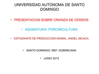 UNIVERSIDAD AUTONOMA DE SANTO
DOMINGO
• PRESENTACION SOBRE CRIANZA DE CERDOS
• ASIGNATURA: PORCINICULTURA
• ESTUDIANTE DE PRODUCCION ANIMAL: ANGEL MOJICA
• SANTO DOMINGO, REP. DOMINICANA
• JUNIO 2013
 