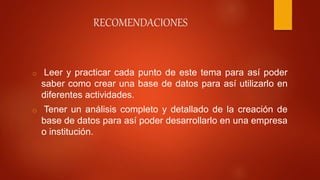 RECOMENDACIONES
o Leer y practicar cada punto de este tema para así poder
saber como crear una base de datos para así utilizarlo en
diferentes actividades.
o Tener un análisis completo y detallado de la creación de
base de datos para así poder desarrollarlo en una empresa
o institución.
 