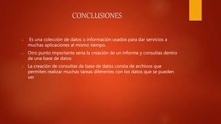 CONCLUSIONES
o Es una colección de datos o información usados para dar servicios a
muchas aplicaciones al mismo tiempo.
o Otro punto importante seria la creación de un informe y consultas dentro
de una base de datos
o La creación de consultas de base de datos consta de archivos que
permiten realizar muchas tareas diferentes con los datos que se pueden
ver
 