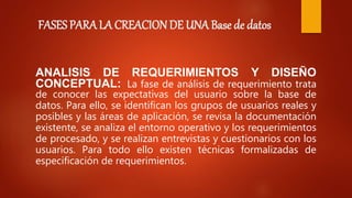 FASES PARA LA CREACION DE UNA Base de datos
ANALISIS DE REQUERIMIENTOS Y DISEÑO
CONCEPTUAL: La fase de análisis de requerimiento trata
de conocer las expectativas del usuario sobre la base de
datos. Para ello, se identifican los grupos de usuarios reales y
posibles y las áreas de aplicación, se revisa la documentación
existente, se analiza el entorno operativo y los requerimientos
de procesado, y se realizan entrevistas y cuestionarios con los
usuarios. Para todo ello existen técnicas formalizadas de
especificación de requerimientos.
 