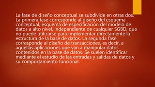 La fase de diseño conceptual se subdivide en otras dos.
La primera fase corresponde al diseño del esquema
conceptual, esquema de especificación del modelo de
datos a alto nivel, independiente de cualquier SGBD, que
no puede utilizarse para implementar directamente la
estructura de la base de datos. La segunda fase
corresponde al diseño de transacciones, es decir, a
aquellas aplicaciones que van a manipular datos
contenidos en la base de datos. Se suelen identificar
mediante el estudio de las entradas y salidas de datos y
su comportamiento funcional.
 