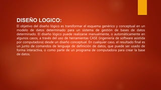 DISEÑO LOGICO:
El objetivo del diseño lógico es transformar el esquema genérico y conceptual en un
modelo de datos determinado para un sistema de gestión de bases de datos
determinado. El diseño lógico puede realizarse manualmente, o automáticamente en
algunos casos, a través del uso de herramientas CASE (ingeniería de software asistida
por computadora) desde un diseño conceptual. En cualquier caso, el resultado final es
un junto de comandos de lenguaje de definición de datos, que puede ser usado de
forma interactiva, o como parte de un programa de computadora para crear la base
de datos.
 