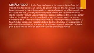 DISEÑO FISICO: El diseño físico es el proceso de implementación física del
modelo de datos lógico en un sistema de gestión de bases de datos. Incluye escoger
las estructuras de archivos determinadas en las que almacenar las tablas, o relaciones,
de la base de datos, y en asegurar que se puede acceder a las relaciones de forma
rápida, eficiente y segura. Los diseñadores de bases de datos pueden necesitar pensar
sobre los tiempo de acceso a la base de datos para las transacciones que se usan
habitualmente, así como el número medio de transacciones procesadas por minuto y
la cantidad de espacio que necesitará la base de datos. Un índice en unos campos, o
columnas, determinados en una base de datos puede mejorar los tiempos de acceso,
pero el diseñador de bases de datos debe decidir qué campos indexar.
 