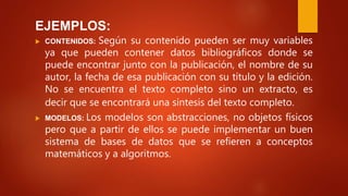 EJEMPLOS:
 CONTENIDOS: Según su contenido pueden ser muy variables
ya que pueden contener datos bibliográficos donde se
puede encontrar junto con la publicación, el nombre de su
autor, la fecha de esa publicación con su título y la edición.
No se encuentra el texto completo sino un extracto, es
decir que se encontrará una síntesis del texto completo.
 MODELOS: Los modelos son abstracciones, no objetos físicos
pero que a partir de ellos se puede implementar un buen
sistema de bases de datos que se refieren a conceptos
matemáticos y a algoritmos.
 