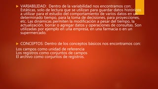  VARIABILIDAD: Dentro de la variabilidad nos encontramos con:
Estáticas, solo de lectura que se utilizan para guardar datos históricos
a utilizar para el estudio del comportamiento de varios datos en un
determinado tiempo, para la toma de decisiones, para proyecciones,
etc. Las dinámicas permiten la modificación a pesar del tiempo, la
actualización, borrar o agregar datos y operaciones de consultas. Son
utilizadas por ejemplo en una empresa, en una farmacia o en un
supermercado.
 CONCEPTOS: Dentro de los conceptos básicos nos encontramos con:
Los campos como unidad de referencia
Los registros como conjuntos de campos
El archivo como conjuntos de registros.
 