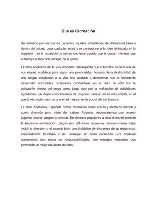 Que es Recreación
Se entiende por recreación a todas aquellas actividades de distracción fuera y
dentro del trabajo para cualquier edad y se contrapone a la idea de trabajo en lo
siguiente : en la recreación o recreo uno hace aquello que le gusta, mientras que
el trabajo lo hace uno aunque no le guste.
El ritmo acelerado de la vida moderna, la búsqueda que el hombre en cada una de
sus etapas establece para lograr una personalidad humana, llena de dignidad, de
una íntegra adaptación a la vida nos conduce a determinar que es importante
desarrollar actividades recreativas constructivas en el niño; no sólo con la
aplicación directa del juego como juego sino por la realización de actividades
agradables que dejen conocimientos de progreso para un futuro más amplio, en el
que la recreación sea un arte en el mejoramiento social del ser humano.
La Real Academia Española define recreación como acción y efecto de recrear y
como diversión para alivio del trabajo. Además, encontraremos que recrear
significa divertir, alegrar o deleitar. En términos populares a esta diversión también
le llamamos entretención. Según esa definición, recrearse necesariamente debe
incluir la diversión o el pasarlo bien, con el objetivo de distraerse de las exigencias,
especialmente laborales y así conseguir un alivio necesario para conllevar
nuevamente, otra etapa de responsabilidades, con energías renovadas que
permitirán un mejor resultado de ellas.
 