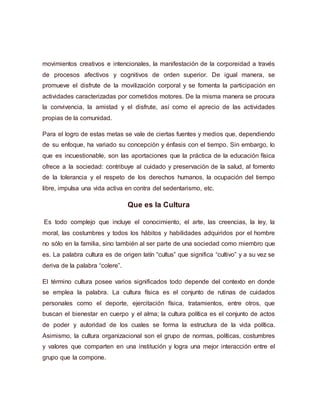 movimientos creativos e intencionales, la manifestación de la corporeidad a través
de procesos afectivos y cognitivos de orden superior. De igual manera, se
promueve el disfrute de la movilización corporal y se fomenta la participación en
actividades caracterizadas por cometidos motores. De la misma manera se procura
la convivencia, la amistad y el disfrute, así como el aprecio de las actividades
propias de la comunidad.
Para el logro de estas metas se vale de ciertas fuentes y medios que, dependiendo
de su enfoque, ha variado su concepción y énfasis con el tiempo. Sin embargo, lo
que es incuestionable, son las aportaciones que la práctica de la educación física
ofrece a la sociedad: contribuye al cuidado y preservación de la salud, al fomento
de la tolerancia y el respeto de los derechos humanos, la ocupación del tiempo
libre, impulsa una vida activa en contra del sedentarismo, etc.
Que es la Cultura
Es todo complejo que incluye el conocimiento, el arte, las creencias, la ley, la
moral, las costumbres y todos los hábitos y habilidades adquiridos por el hombre
no sólo en la familia, sino también al ser parte de una sociedad como miembro que
es. La palabra cultura es de origen latín “cultus” que significa “cultivo” y a su vez se
deriva de la palabra “colere”.
El término cultura posee varios significados todo depende del contexto en donde
se emplea la palabra. La cultura física es el conjunto de rutinas de cuidados
personales como el deporte, ejercitación física, tratamientos, entre otros, que
buscan el bienestar en cuerpo y el alma; la cultura política es el conjunto de actos
de poder y autoridad de los cuales se forma la estructura de la vida política.
Asimismo, la cultura organizacional son el grupo de normas, políticas, costumbres
y valores que comparten en una institución y logra una mejor interacción entre el
grupo que la compone.
 