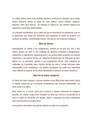 La cultura clásica tiene como finalidad facilitar o proveer los conceptos de la cultura
Greco- Romana, desde el punto de vista político, social, artístico, religioso,
literatura, entre otros tópicos. En biología, la cultura es una creación especial de
organismos para fines determinados.
La principal característica de la cultura es que el mecanismo de adaptación, que es
la capacidad que tienen los individuos para responder al medio de acuerdo con
cambios de hábitos, posiblemente incluso más que en una evolución biológica.
Que es Grasa
generalmente se refiere a los acilglicéridos, ésteres en los que uno, dos o tres
ácidos grasos se unen a una molécula de glicerina, formando monoglicéridos,
diglicéridos y triglicéridos respectivamente. Las grasas están presentes en muchos
organismos. Las grasas forman una categoría de lípidos que se distinguen de otros
lípidos por su estructura química y sus propiedades físicas. Esta categoría de
moléculas es importante para muchas formas de vida y cumple funciones tanto
estructurales como metabólicas. Las grasas constituyen una parte muy importante
de la dieta de la mayoría de los seres heterótrofos (incluidos los seres humanos).
Que es la masa corporal
El índice de masa corporal, conocido tambien como BMI (body mass index) indica
el estado nutricional de la persona considerando dos factores elementales: Su
peso actual y su altura.
Este índice es el primer paso para conocer el estado nutricional de cualquier
persona. Su cálculo arroja como resultado un valor que indica si la persona de la
cual se habla se encuentra por debajo, dentro o excedida del peso establecido
como normal para su tamaño físico.
La ecuación matemática que permite obtener su valor es la siguiente:
 