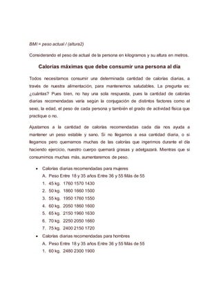 BMI = peso actual / (altura2)
Considerando el peso de actual de la persona en kilogramos y su altura en metros.
Calorías máximas que debe consumir una persona al día
Todos necesitamos consumir una determinada cantidad de calorías diarias, a
través de nuestra alimentación, para mantenernos saludables. La pregunta es:
¿cuántas? Pues bien, no hay una sola respuesta, pues la cantidad de calorías
diarias recomendadas varía según la conjugación de distintos factores como el
sexo, la edad, el peso de cada persona y también el grado de actividad física que
practique o no.
Ajustarnos a la cantidad de calorías recomendadas cada día nos ayuda a
mantener un peso estable y sano. Si no llegamos a esa cantidad diaria, o si
llegamos pero quemamos muchas de las calorías que ingerimos durante el día
haciendo ejercicio, nuestro cuerpo quemará grasas y adelgazará. Mientras que si
consumimos muchas más, aumentaremos de peso.
 Calorías diarias recomendadas para mujeres
A. Peso Entre 18 y 35 años Entre 36 y 55 Más de 55
1. 45 kg. 1760 1570 1430
2. 50 kg. 1860 1660 1500
3. 55 kg. 1950 1760 1550
4. 60 kg. 2050 1860 1600
5. 65 kg. 2150 1960 1630
6. 70 kg. 2250 2050 1660
7. 75 kg. 2400 2150 1720
 Calorías diarias recomendadas para hombres
A. Peso Entre 18 y 35 años Entre 36 y 55 Más de 55
1. 60 kg. 2480 2300 1900
 