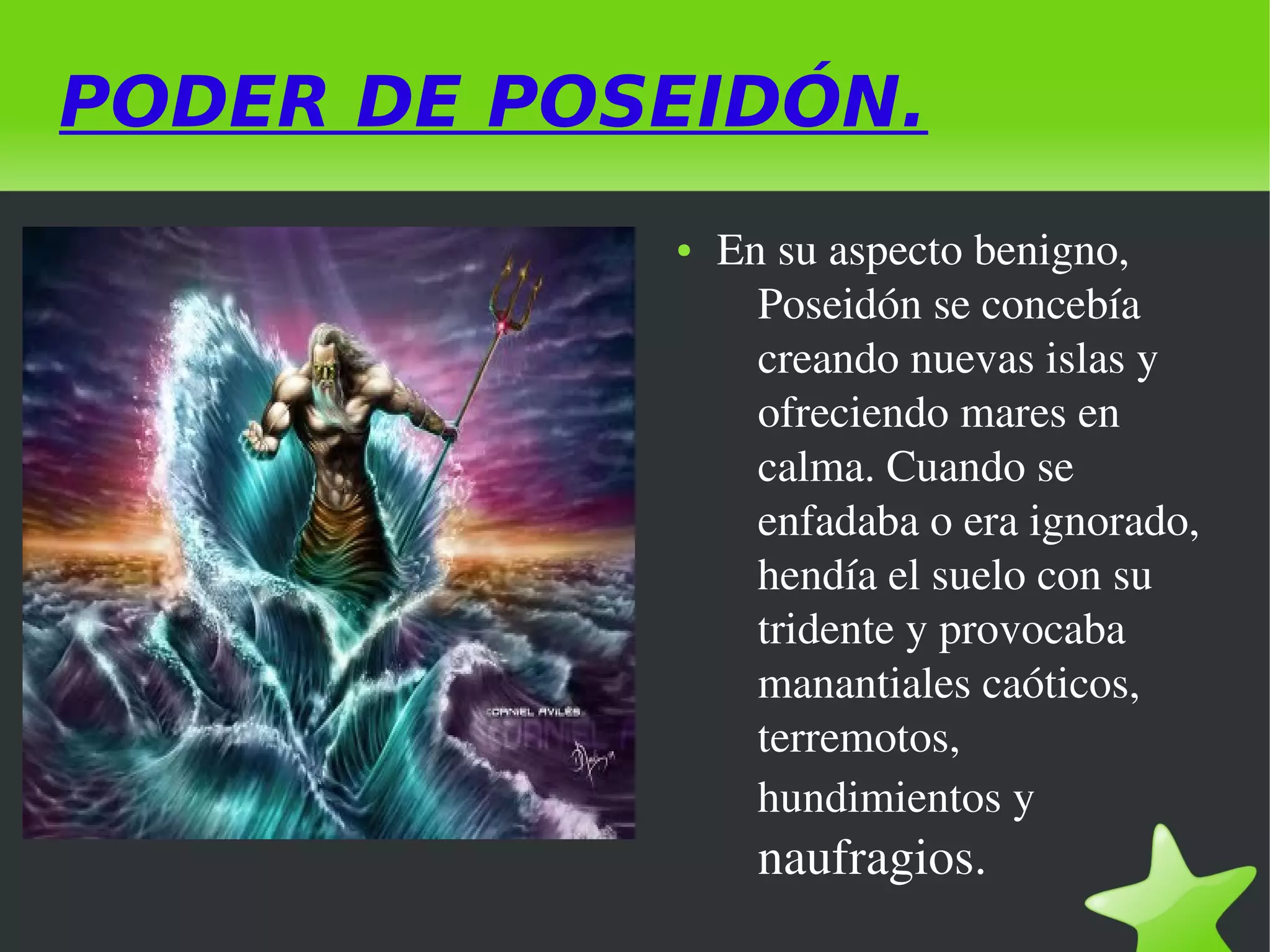 PODER DE POSEIDÓN.
●

En su aspecto benigno, 
Poseidón se concebía 
creando nuevas islas y 
ofreciendo mares en 
calma. Cuando se 
enfadaba o era ignorado, 
hendía el suelo con su 
tridente y provocaba 
manantiales caóticos, 
terremotos, 
hundimientos y 

naufragios. 
 

 

 