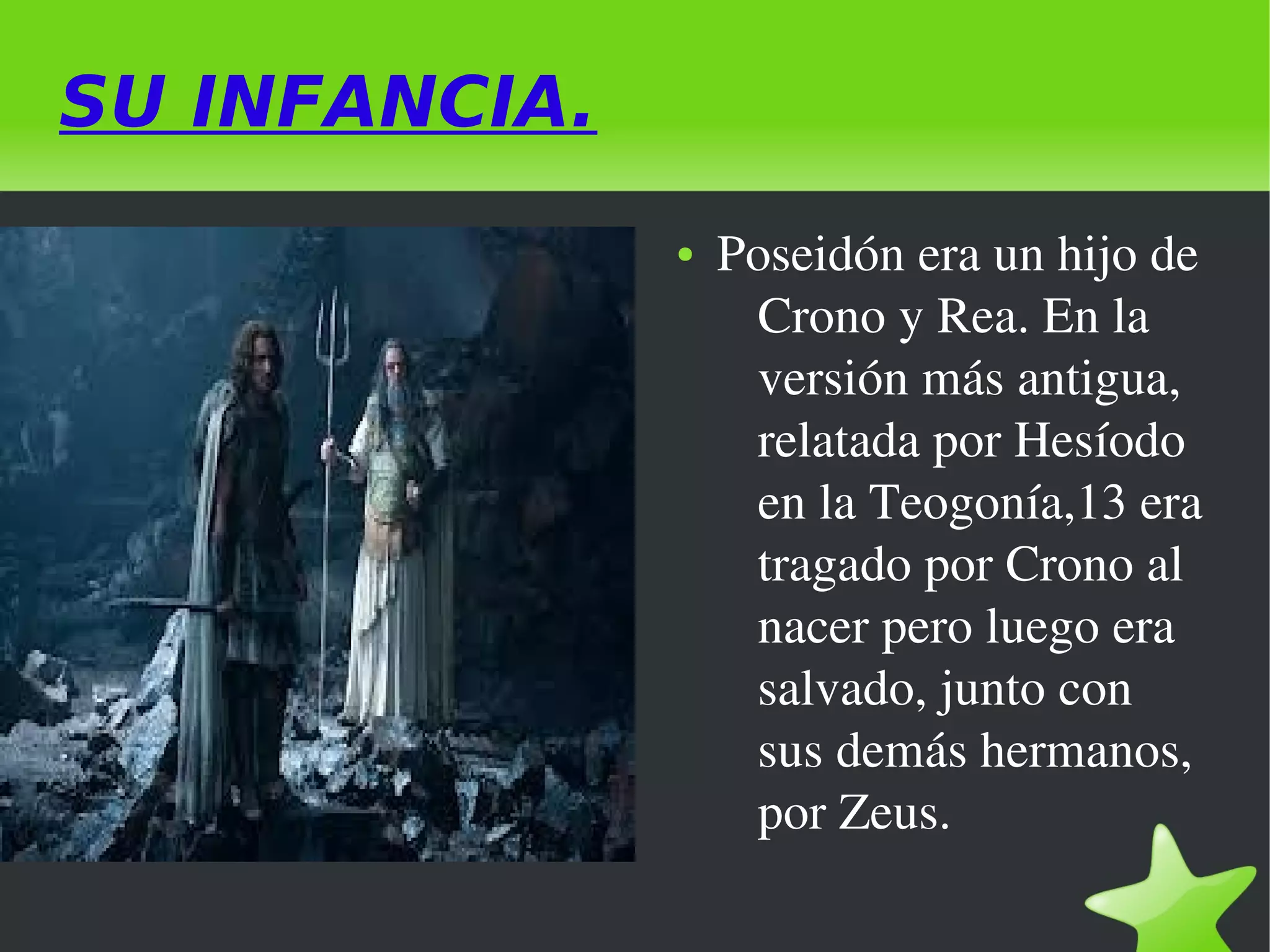 SU INFANCIA.
●

 

 

Poseidón era un hijo de 
Crono y Rea. En la 
versión más antigua, 
relatada por Hesíodo 
en la Teogonía,13 era 
tragado por Crono al 
nacer pero luego era 
salvado, junto con 
sus demás hermanos, 
por Zeus.

 