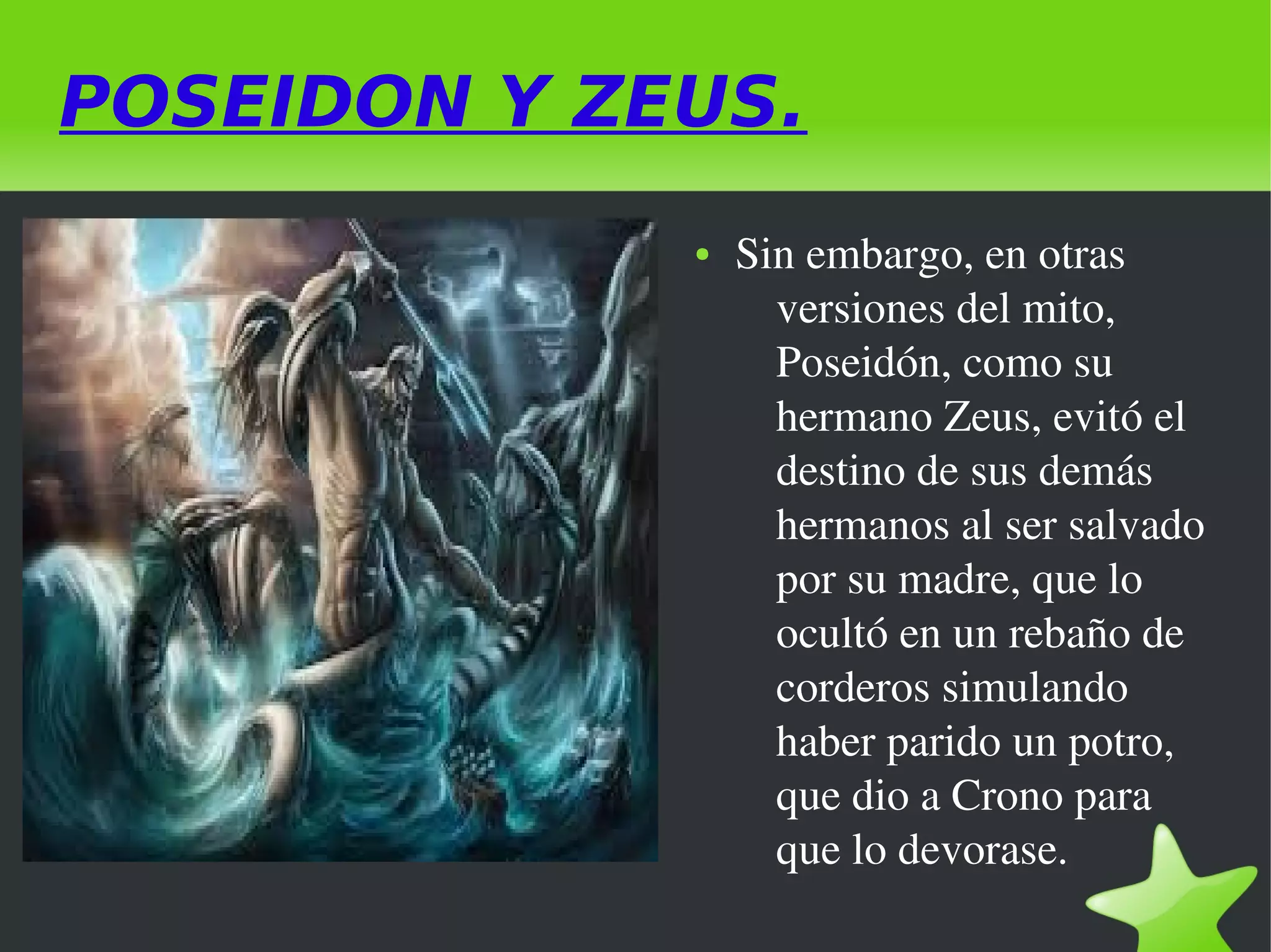 POSEIDON Y ZEUS.
●

 

 

Sin embargo, en otras 
versiones del mito, 
Poseidón, como su 
hermano Zeus, evitó el 
destino de sus demás 
hermanos al ser salvado 
por su madre, que lo 
ocultó en un rebaño de 
corderos simulando 
haber parido un potro, 
que dio a Crono para 
que lo devorase.

 