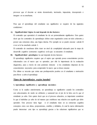 10
provocar que el docente se sienta desmotivado, incómodo, impaciente, desesperado e
inseguro en su enseñanza.
Para que el aprendizaje del estudiante sea significativo se requiere de las siguientes
condiciones:
A) Significatividad lógica: lo cual depende de dos factores:
El contenido que aprenderá el estudiante ha de ser potencialmente significativo. Esto quiere
decir que los contenidos de aprendizajes deben estar organizados como un todo coherente y
poseer una estructura clara, una lógica interna. Por ejemplo no se puede ensenar calculo II
si no se le ha enseñado calculo I.
El contenido de enseñanza debe tener un nivel de complejidad adecuado para la etapa de
desarrollo cognitivo (estructura cognitiva) en la que se encuentre el estudiante.
B) Significatividad psicológica: la cual depende de dos factores:
El aprendizaje significativo requiere que el sujeto que aprende posea conocimientos previos
relacionados con el nuevo que va aprender, por ello la importancia de la evaluación
diagnostica, pues a través de esta podemos detectar si los estudiantes disponen de los
conocimientos necesarios para comprender lo nuevo que se desee ensenar.
Por último se necesita que exista una predisposición positiva en el estudiante o motivación
para llevar a cabo el aprendizaje
Tipos de Aprendizajes según Ausubel
1. Aprendizaje significativo y aprendizaje mecánico:
Como se le explico anteriormente, un aprendizaje es significativo cuando los contenidos
son seleccionados de modo no arbitrario y sustancial (no al pie de la letra con lo que el
estudiante ya sabe. Esto quiere decir que en el proceso educativo, es importante considerar
lo que el individuo ya sabe de tal manera que establezca una relación con aquello que debe
aprender. Este proceso tiene lugar si el estudiante tiene en su estructura cognitiva
conceptos estos son ideas, proposiciones, estables y definidos, lo cual la nueva información
puede interactuar .este tipo se aprendizaje gracias a las relaciones significativas que se
 