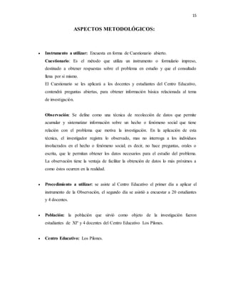 15
ASPECTOS METODOLÓGICOS:
 Instrumento a utilizar: Encuesta en forma de Cuestionario abierto.
Cuestionario: Es el método que utiliza un instrumento o formulario impreso,
destinado a obtener respuestas sobre el problema en estudio y que el consultado
llena por sí mismo.
El Cuestionario se les aplicará a los docentes y estudiantes del Centro Educativo,
contendrá preguntas abiertas, para obtener información básica relacionada al tema
de investigación.
Observación: Se define como una técnica de recolección de datos que permite
acumular y sistematizar información sobre un hecho o fenómeno social que tiene
relación con el problema que motiva la investigación. En la aplicación de esta
técnica, el investigador registra lo observado, mas no interroga a los individuos
involucrados en el hecho o fenómeno social; es decir, no hace preguntas, orales o
escrita, que le permitan obtener los datos necesarios para el estudio del problema.
La observación tiene la ventaja de facilitar la obtención de datos lo más próximos a
como éstos ocurren en la realidad.
 Procedimiento a utilizar: se asiste al Centro Educativo el primer día a aplicar el
instrumento de la Observación, el segundo día se asistió a encuestar a 20 estudiantes
y 4 docentes.
 Población: la población que sirvió como objeto de la investigación fueron
estudiantes de XIº y 4 docentes del Centro Educativo Los Pilones.
 Centro Educativo: Los Pilones.
 