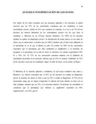 18
ANÁLISIS E INTERPRETACIÓN DE LOS DATOS:
Por medio de los datos arrojados por las encuestas aplicadas a los docentes se puede
observar que un 75% de los encuestados consideran que los estudiantes sí traen
conocimiento previos, siendo un 25% que considera lo contrario. A se vez a un 75% de los
docentes les interesa informarse de los conocimientos previos con los que viene el
estudiante, a diferencia de un 25%que muestra desinterés. Un 100% de los docentes
admiten no aplicar un diagnóstico previo a la introducción de temas nuevos en sus aulas de
clases; por la misma línea se destaca que un 100% considera que el factor más influyente en
el aprendizaje no es lo que el alumno ya sabe. En cambio un 100% de los encuestados
responden que el aprendizaje que ellos suministran es Significativo; y al momento de
preguntar si el aprendizaje en su aula de clases es mecánico, los mismos respondieron 50%
Sí y 50% No. El 75% de los encuestados muestran simpatía con la definición de
aprendizaje presentada en la encuesta, mientras que un 25% la rechaza. Finalmente un 75%
de los docentes creen que los estudiantes llegan al salón de clases con la mente en blanco.
A diferencia de la encuesta aplicada a estudiantes, la cual arroja resultados muy claros y
llamativos, los mismos responden que el 85% de los docentes no realizan un diagnóstico
previo al momento de iniciar su clase y que un 25% si realiza el diagnóstico. El 75% de los
encuestados alega que no logran comprender la relación del tema dictado en clase con su
vida cotidiana, mientras que un 25% si le encuentra relación. Al momento de consultarles si
consideran que el aprendizaje que obtienen es significativo responden un 80%
negativamente y un 20% que Sí.
 