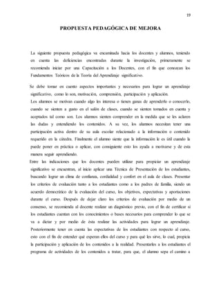 19
PROPUESTA PEDAGÓGICA DE MEJORA
La siguiente propuesta pedagógica va encaminada hacia los docentes y alumnos, teniendo
en cuenta las deficiencias encontradas durante la investigación, primeramente se
recomienda iniciar por una Capacitación a los Docentes, con el fin que conozcan los
Fundamentos Teóricos de la Teoría del Aprendizaje significativo.
Se debe tomar en cuento aspectos importantes y necesarios para lograr un aprendizaje
significativo, como lo son, motivación, comprensión, participación y aplicación.
Los alumnos se motivan cuando algo les interesa o tienen ganas de aprenderlo o conocerlo,
cuando se sienten a gusto en el salón de clases, cuando se sienten tomados en cuenta y
aceptados tal como son. Los alumnos sienten comprender en la medida que se les aclaren
las dudas y entendiendo los contenidos. A su vez, los alumnos necesitan tener una
participación activa dentro de su aula escolar relacionado a la información o contenido
requerido en la cátedra. Finalmente el alumno siente que la información le es útil cuando la
puede poner en práctica o aplicar, con consiguiente esto los ayuda a motivarse y de esta
manera seguir aprendiendo.
Entre las indicaciones que los docentes pueden utilizar para propiciar un aprendizaje
significativo se encuentran, al inicio aplicar una Técnica de Presentación de los estudiantes,
buscando lograr un clima de confianza, cordialidad y confort en el aula de clases. Presentar
los criterios de evaluación tanto a los estudiantes como a los padres de familia, siendo un
acuerdo democrático de la evaluación del curso, los objetivos, expectativas y aportaciones
durante el curso. Después de dejar claro los criterios de evaluación por medio de un
consenso, se recomienda al docente realizar un diagnóstico previo, con el fin de certificar si
los estudiantes cuentan con los conocimientos o bases necesarios para comprender lo que se
va a dictar y por medio de ésta realizar las actividades para lograr un aprendizaje.
Posteriormente tener en cuenta las expectativas de los estudiantes con respecto al curso,
esto con el fin de entender qué esperan ellos del curso y para qué les sirve, lo cual, propicia
la participación y aplicación de los contenidos a la realidad. Presentarles a los estudiantes el
programa de actividades de los contenidos a tratar, para que, el alumno sepa el camino a
 