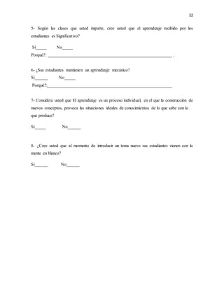 22
5- Según las clases que usted imparte, cree usted que el aprendizaje recibido por los
estudiantes es Significativo?
Sí_____ No_____
Porqué?: .
6- ¿Sus estudiantes mantienen un aprendizaje mecánico?
Sí______ No_____
Porqué?:_________________________________________________________
7- Considera usted que El aprendizaje es un proceso individual, en el que la construcción de
nuevos conceptos, provoca las situaciones ideales de conocimientos de lo que sabe con lo
que produce?
Sí_____ No______
8- ¿Cree usted que al momento de introducir un tema nuevo sus estudiantes vienen con la
mente en blanco?
Sí______ No______
 